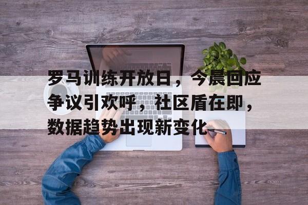 贝博bb罗马训练开放日，今晨回应争议引欢呼，社区盾在即，数据趋势出现新变化的简单介绍